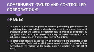 GOVERNMENT-OWNED AND CONTROLLED
CORPORATION/S
MEANING
 “A stock or a non-stock corporation whether performing governmental or
proprietary functions, which is directly chartered by a special law or, if
organized under the general corporation law, is owned or controlled by
the government directly or indirectly through a parent corporation or a
subsidiary corporation.” (Presidential Decree No. 2029)
 “A corporation created by special law or incorporated and organized under
the Corporation Code and in which government, directly or indirectly, has
ownership of the majority of the capital stock.” (Executive Order No. 64 of
1993)
 