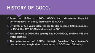 HISTORY OF GOCCs
From the 1950s to 1960s, GOCCs had “disastrous financial
performances.” In 1965, there were 37 GOCCs.
By 1975, or ten years later, the 37 GOCCs became 120 in number.
In 1984, the 120 GOCCs had swelled to 303.
Fast forward to 2010, the country had 604 GOCCs, in which 446 are
water districts.
The privatization of GOCCs through President Cory Aquino’s
proclamation brought down the number of GOCCs to 158 (today).
 