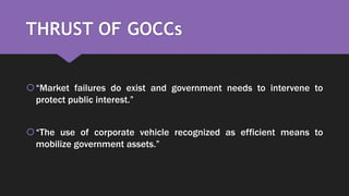 THRUST OF GOCCs
“Market failures do exist and government needs to intervene to
protect public interest.”
“The use of corporate vehicle recognized as efficient means to
mobilize government assets.”
 