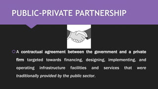 PUBLIC-PRIVATE PARTNERSHIP
A contractual agreement between the government and a private
firm targeted towards financing, designing, implementing, and
operating infrastructure facilities and services that were
traditionally provided by the public sector.
 