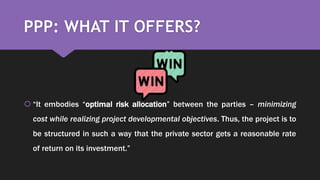 PPP: WHAT IT OFFERS?
 “It embodies “optimal risk allocation” between the parties – minimizing
cost while realizing project developmental objectives. Thus, the project is to
be structured in such a way that the private sector gets a reasonable rate
of return on its investment.”
 