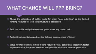WHAT CHANGE WILL PPP BRING?
 Allows the allocation of public funds for other “local priorities” as the limited
funding resource for local infrastructure is addressed
 Both the public and private sectors get to share any project risk
 Project implementation and service delivery become more efficient
 Value for Money (VFM), which means reduced costs, better risk allocation, faster
implementation, improved services, and possible additional revenue generation
 