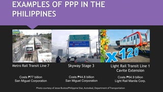 EXAMPLES OF PPP IN THE
PHILIPPINES
Metro Rail Transit Line 7 Skyway Stage 3 Light Rail Transit Line 1
Cavite Extension
Costs ₱77 billion
San Miguel Corporation
Costs ₱44.8 billion
San Miguel Corporation
Costs ₱64.9 billion
Light Rail Manila Corp.
Photo courtesy of Jesse Bustos/Philippine Star, Autodeal, Department ofTransportation
 