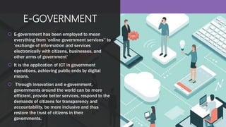 E-GOVERNMENT
 E-government has been employed to mean
everything from ‘online government services’’ to
‘exchange of information and services
electronically with citizens, businesses, and
other arms of government’
 It is the application of ICT in government
operations, achieving public ends by digital
means.
 Through innovation and e-government,
governments around the world can be more
efficient, provide better services, respond to the
demands of citizens for transparency and
accountability, be more inclusive and thus
restore the trust of citizens in their
governments.
 
