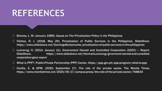 REFERENCES
 Briones, L. M. (January 1989). Issues on The Privatization Policy in the Philippines
 Vilches, R. J. (2018, May 29). Privatization of Public Services in the Philippines. SlideShare.
https://www.slideshare.net/DomingoBrotamante/privatization-of-pubilc-services-in-the-philippines
 Lumanog, H. (2014, January 11). Government Owned and Controlled Corporation (GOCC) – Report.
SlideShare. https://www.slideshare.net/HermanLumanog/goverment-owned-and-contolled-
corporation-gocc-report
 What is PPP?. Public-Private Partnership (PPP) Center. https://ppp.gov.ph/ppp-program/what-is-ppp
 Cecilia, E. & DPM. (2020, September 17). The role of the private sector. The Manila Times.
https://www.manilatimes.net/2020/09/17/campus-press/the-role-of-the-private-sector/768834
 