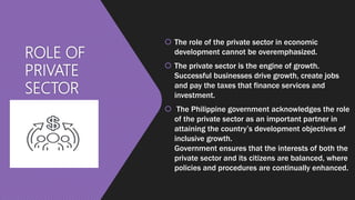 ROLE OF
PRIVATE
SECTOR
 The role of the private sector in economic
development cannot be overemphasized.
 The private sector is the engine of growth.
Successful businesses drive growth, create jobs
and pay the taxes that finance services and
investment.
 The Philippine government acknowledges the role
of the private sector as an important partner in
attaining the country’s development objectives of
inclusive growth.
Government ensures that the interests of both the
private sector and its citizens are balanced, where
policies and procedures are continually enhanced.
 