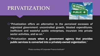 PRIVATIZATION
“Privatization offers an alternative to the perceived excesses of
organized government: uncontrolled growth, bloated expenditures,
inefficient and wasteful public enterprises, incursion into private
sector activities, and so on.”
“Privatization occurs when a government agency that provides
public services is converted into a privately-owned organization.”
Photo courtesy of Corporate Finance Institute*
 