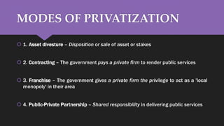 MODES OF PRIVATIZATION
 1. Asset divesture – Disposition or sale of asset or stakes
 2. Contracting – The government pays a private firm to render public services
 3. Franchise – The government gives a private firm the privilege to act as a 'local
monopoly' in their area
 4. Public-Private Partnership – Shared responsibility in delivering public services
 