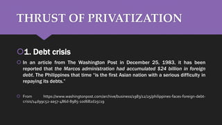 THRUST OF PRIVATIZATION
1. Debt crisis
 In an article from The Washington Post in December 25, 1983, it has been
reported that the Marcos administration had accumulated $24 billion in foreign
debt. The Philippines that time “is the first Asian nation with a serious difficulty in
repaying its debts.”
 From https://www.washingtonpost.com/archive/business/1983/12/25/philippines-faces-foreign-debt-
crisis/14d99c52-aa57-486d-8985-10d682d25c19
 