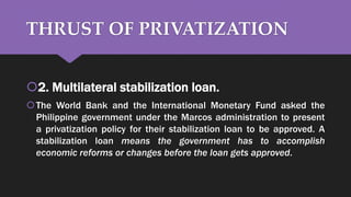 THRUST OF PRIVATIZATION
2. Multilateral stabilization loan.
The World Bank and the International Monetary Fund asked the
Philippine government under the Marcos administration to present
a privatization policy for their stabilization loan to be approved. A
stabilization loan means the government has to accomplish
economic reforms or changes before the loan gets approved.
 