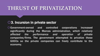 THRUST OF PRIVATIZATION
3. Incursion in private sector
Government-owned and controlled corporations increased
significantly during the Marcos administration, which relatively
affected the performance and operation of private
companies/firms. The government attempted to privatize these
GOCCs so the private companies can freely contribute to the
economy.
 