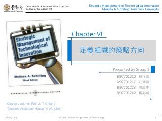 Department of Business Administration
College of Management
Strategic Management of Technological Innovation
Melissa A. Schilling, New York University
定義組織的策略方向
Presented by Group 5
2011/11/1 Fall 2011 BAA Management of Technology 1
Chapter VI
B97701210 龍怡萱
B97701217 莊博凱
B97701223 陳維中
B97701242 戴必威
Course Lecturer: Prof. J. T. Chiang
Teaching Assistant: Hsuan-Yi Wu (Jen)
 