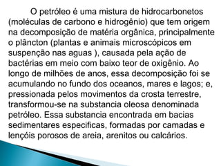 O petróleo é uma mistura de hidrocarbonetos
(moléculas de carbono e hidrogênio) que tem origem
na decomposição de matéria orgânica, principalmente
o plâncton (plantas e animais microscópicos em
suspenção nas aguas ), causada pela ação de
bactérias em meio com baixo teor de oxigênio. Ao
longo de milhões de anos, essa decomposição foi se
acumulando no fundo dos oceanos, mares e lagos; e,
pressionada pelos movimentos da crosta terrestre,
transformou-se na substancia oleosa denominada
petróleo. Essa substancia encontrada em bacias
sedimentares especificas, formadas por camadas e
lençóis porosos de areia, arenitos ou calcários.
 