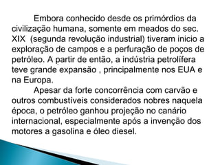 Embora conhecido desde os primórdios da
civilização humana, somente em meados do sec.
XIX (segunda revolução industrial) tiveram inicio a
exploração de campos e a perfuração de poços de
petróleo. A partir de então, a indústria petrolífera
             .
teve grande expansão , principalmente nos EUA e
na Europa.
       Apesar da forte concorrência com carvão e
outros combustíveis considerados nobres naquela
época, o petróleo ganhou projeção no canário
internacional, especialmente após a invenção dos
motores a gasolina e óleo diesel.
 
