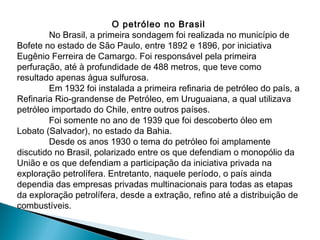 O petróleo no Brasil
        No Brasil, a primeira sondagem foi realizada no município de
Bofete no estado de São Paulo, entre 1892 e 1896, por iniciativa
Eugênio Ferreira de Camargo. Foi responsável pela primeira
perfuração, até à profundidade de 488 metros, que teve como
resultado apenas água sulfurosa.
        Em 1932 foi instalada a primeira refinaria de petróleo do país, a
Refinaria Rio-grandense de Petróleo, em Uruguaiana, a qual utilizava
petróleo importado do Chile, entre outros países.
        Foi somente no ano de 1939 que foi descoberto óleo em
Lobato (Salvador), no estado da Bahia.
        Desde os anos 1930 o tema do petróleo foi amplamente
discutido no Brasil, polarizado entre os que defendiam o monopólio da
União e os que defendiam a participação da iniciativa privada na
exploração petrolífera. Entretanto, naquele período, o país ainda
dependia das empresas privadas multinacionais para todas as etapas
da exploração petrolífera, desde a extração, refino até a distribuição de
combustíveis.
 