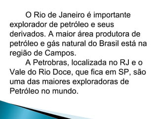 O Rio de Janeiro é importante
explorador de petróleo e seus
derivados. A maior área produtora de
petróleo e gás natural do Brasil está na
região de Campos.
     A Petrobras, localizada no RJ e o
Vale do Rio Doce, que fica em SP, são
uma das maiores exploradoras de
Petróleo no mundo.
 