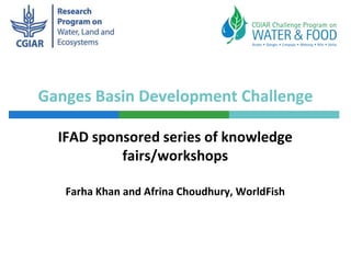 Ganges Basin Development Challenge
IFAD sponsored series of knowledge
fairs/workshops
Farha Khan and Afrina Choudhury, WorldFish
 