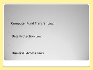 กฎหมายเทคโนโลยีสารสนเทศกฎหมายเกี่ยวกับการโอนเงินอิเล็กทรอนิกส์    (Computer Fund Transfer Law)กฎหมายคุ้มครองข้อมูลส่วนบุคคล    (Data Protection Law)กฎหมายการเข้าถึงโครงสร้างพื้นฐานสารสนเทศอย่างทั่วถึงและเท่าเทียมกัน(Universal Access Law)