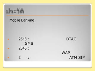 ประวัติMobile Bankingคือ การทำธุรกรรมทางการเงินผ่านโทรศัพท์มือถือ ซึ่งช่วยเพิ่มความสามารถทำธุรกรรมทางด้านการเงินพ.ศ. 2543: ธนาคารกสิกรไทย  และ DTAC เริ่มให้บริการ SMSพ.ศ. 2545 : ธนาคารเอเชีย ธนาคารกรุงเทพ และธนาคารไทยพาณิชย์เริ่มให้บริการ WAPพ.ศ. 2551: ธนาคารกสิกรไทยเปิดตัว ATM SIM