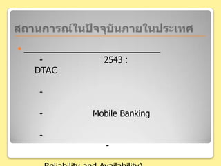 สถานการณ์ในปัจจุบันภายในประเทศด้านผู้ให้บริการระบบเครือข่ายต่างๆ- ก่อนหน้านี้(พ.ศ. 2543: ธนาคารกสิกรไทย  และ DTAC )ความ	ร่วมมือนี้เป็นไปเพื่อสร้างภาพลักษณ์ให้กับบริษัท	- ปัจจุบันผู้ให้บริการเครือข่ายต่างๆมีการขยายตัวอย่างมากขึ้น- การให้บริการ Mobile Banking ไม่จำกัดอยู่แค่เพียงเครือข่ายเดียว- การแข่งขันดึงยอดผู้ใช้บริการส่วนใหญ่ก็จะตกไปอยู่กับธนาคารมากกว่า 	- มุมมองการเลือกผู้ให้บริการระบบเครือข่ายนั้น ดูจากเชื่อถือได้ และ	ลักษณะการใช้งานได้(Reliability and Availability)มากกว่า 
