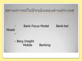สถานการณ์ในปัจจุบันของต่างประเทศด้านธนาคาร	- มีทั้ง Bank Focus Model และBank-led Model- การให้บริการในการทำธุรกรรมต่างๆค่อนข้างคล้ายในประเทศไทย	- Berg Insight พยากรณ์ไว้ว่า ในสหรัฐอเมริกา จะมีผู้ใช้งาน Mobile 	Banking เพิ่มขึ้นจาก 12 ล้านคนในปี 2552 เป็น 86 ล้านคนในปี 2558 และยุโรป จาก 7 ล้านคน เป็น 115 ล้านคนในที่สุด
