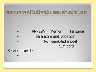 สถานการณ์ในปัจจุบันของต่างประเทศด้านผู้ให้บริการระบบเครือข่ายต่างๆ-โปรเจค M-PESAใน Kenya และ Tanzanai- ก่อตั้งโดยSafaricomand Vodacom 	- เป็นรูปแบบของ Non-bank-led model	- มีการทำธุรกรรมโดยอาศัย SIM card ของ Service provider	- มีแนวโน้มที่จะแผ่ขยายไปยังประเทศที่กำลังพัฒนาอื่นๆมากขึ้นเรื่อยๆ