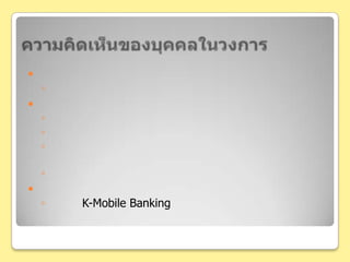 ความคิดเห็นของบุคคลในวงการข้อร้องเรียน และปัญหาปริมาณการใช้งานที่ล่าช้าในช่วงปลายเดือนถึงต้นเดือนการประชาสัมพันธ์โฆษณาทางสื่อสาธารณะ และประชาสัมพันธ์แบบตัวต่อตัวอาศัยการบอกต่อของผู้ใช้งาน การใช้ความอยากรู้อยากเห็นและพฤติกรรมเลียนแบบของมนุษย์เป็นเครื่องมือไม่ต้องเสียค่าโฆษณาจึงประหยัดต้นทุนไปได้มากทิศทางในอนาคตบริการ K-Mobile Banking นั้นประสบความสำเร็จ และมีแนวโน้มของการใช้บริการมากขึ้น อาจทำให้บริการบางอย่างที่ทำในธนาคารอาจย้ายมาทำได้ผ่านทางบริการนี้