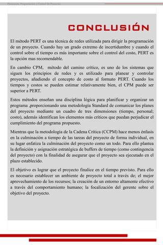 Planeación, Programación y Control De Proyectos
CONCLUSIÓN
El método PERT es una técnica de redes utilizada para dirigir la programación
de un proyecto. Cuando hay un grado extremo de incertidumbre y cuando el
control sobre el tiempo es más importante sobre el control del costo, PERT es
la opción mas recomendable.
En cambio CPM, método del camino crítico, es uno de los sistemas que
siguen los principios de redes y es utilizado para planear y controlar
proyectos, añadiendo el concepto de costo al formato PERT. Cuando los
tiempos y costos se pueden estimar relativamente bien, el CPM puede ser
superior a PERT.
Estos métodos enseñan una disciplina lógica para planificar y organizar un
programa ,proporcionando una metodología Standard de comunicar los planes
del proyecto mediante un cuadro de tres dimensiones (tiempo, personal;
costo), además identifican los elementos más críticos que puedan perjudicar el
cumplimiento del programa propuesto.
Mientras que la metodología de la Cadena Crítica (CCPM) hace menos énfasis
en la culminación a tiempo de las tareas del proyecto de forma individual, en
su lugar enfatiza la culminación del proyecto como un todo. Para ello plantea
la definición y asignación estratégica de buffers de tiempo (como contingencia
del proyecto) con la finalidad de asegurar que el proyecto sea ejecutado en el
plazo establecido.
El objetivo es lograr que el proyecto finalice en el tiempo previsto. Para ello
es necesario establecer un ambiente de proyecto total a través de; el mejor
aprovechamiento de los recursos; la creación de un entorno altamente efectivo
a través del comportamiento humano; la focalización del gerente sobre el
objetivo del proyecto.
 