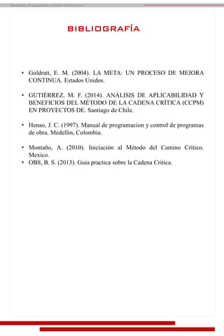 Planeación, Programación y Control De Proyectos
BIBLIOGRAFÍA
• Goldratt, E. M. (2004). LA META: UN PROCESO DE MEJORA
CONTINUA. Estados Unidos.
• GUTIÉRREZ, M. F. (2014). ANÁLISIS DE APLICABILIDAD Y
BENEFICIOS DEL MÉTODO DE LA CADENA CRÍTICA (CCPM)
EN PROYECTOS DE. Santiago de Chile.
• Henao, J. C. (1997). Manual de programacion y control de programas
de obra. Medellin, Colombia.
• Montaño, A. (2010). Iniciación al Método del Camino Crítico.
Mexico.
• OBS, B. S. (2013). Guia practica sobre la Cadena Critica.
 