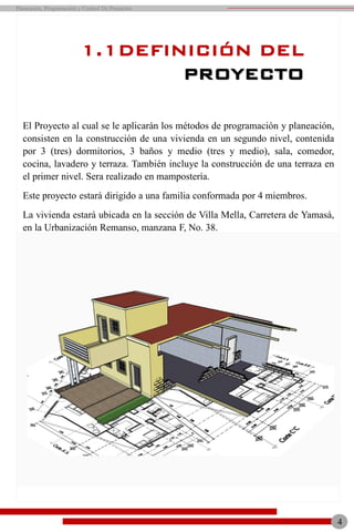 El Proyecto al cual se le aplicarán los métodos de programación y planeación,
consisten en la construcción de una vivienda en un segundo nivel, contenida
por 3 (tres) dormitorios, 3 baños y medio (tres y medio), sala, comedor,
cocina, lavadero y terraza. También incluye la construcción de una terraza en
el primer nivel. Sera realizado en mampostería.
Este proyecto estará dirigido a una familia conformada por 4 miembros.
La vivienda estará ubicada en la sección de Villa Mella, Carretera de Yamasá,
en la Urbanización Remanso, manzana F, No. 38.
1.1DEFINICIÓN DEL
PROYECTO
4
Planeación, Programación y Control De Proyectos
 