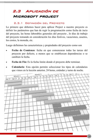 16
Planeación, Programación y Control De Proyectos
2.3.1 Definición del Proyecto
Lo primero que debemos hacer para aplicar Project a nuestro proyecto es
definir los parámetros que han de regir la programación como fecha de incio
del proyecto, las horas laborables generales del proyecto , lo días de trabajo
del proyecto tomando en consideración los días festivos, vacaciones, asuetos,
los costos, la moneda, etc.
Luego definimos las características y propiedades del proyecto como son
 Fecha de Comienzo: fecha en que comenzaran todas las tareas del
proyecto por defecto, a menos que se establezcan dependencias o se
cambien la fecha.
 Fecha de Fin: Es la fecha limite donde el proyecto debe terminar.
 Calendario: Esta opción permite seleccionar los tipos de calendarios
que vimos en la lección anterior, 24 horas, estándar y turno de noche.
2.3 Aplicación de
Microsoft project
 