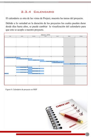 2.3.4 Calendario
El calendario es otra de las vistas de Project, muestra las tareas del proyecto.
Debido a la variedad en la duración de los proyectos los cuales pueden durar
desde días hasta años, se puede cambiar la visualización del calendario para
que este se acople a nuestro proyecto.
Figura 8. Calendario de proyecto en MSP
22
Planeación, Programación y Control De Proyectos
 