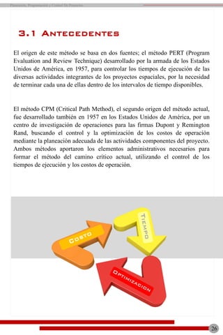 El origen de este método se basa en dos fuentes; el método PERT (Program
Evaluation and Review Technique) desarrollado por la armada de los Estados
Unidos de América, en 1957, para controlar los tiempos de ejecución de las
diversas actividades integrantes de los proyectos espaciales, por la necesidad
de terminar cada una de ellas dentro de los intervalos de tiempo disponibles.
El método CPM (Critical Path Method), el segundo origen del método actual,
fue desarrollado también en 1957 en los Estados Unidos de América, por un
centro de investigación de operaciones para las firmas Dupont y Remington
Rand, buscando el control y la optimización de los costos de operación
mediante la planeación adecuada de las actividades componentes del proyecto.
Ambos métodos aportaron los elementos administrativos necesarios para
formar el método del camino crítico actual, utilizando el control de los
tiempos de ejecución y los costos de operación.
26
Planeación, Programación y Control De Proyectos
3.1 ANTECEDENTES
 