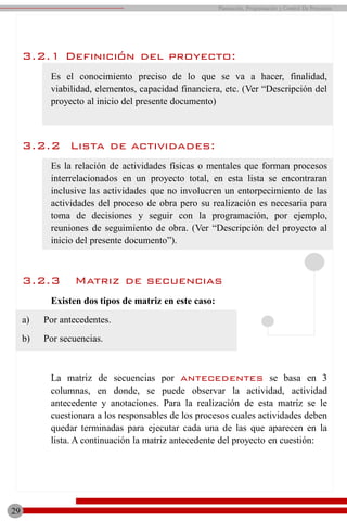 3.2.1 Definición del proyecto:
Es el conocimiento preciso de lo que se va a hacer, finalidad,
viabilidad, elementos, capacidad financiera, etc. (Ver “Descripción del
proyecto al inicio del presente documento)
3.2.2 Lista de actividades:
Es la relación de actividades físicas o mentales que forman procesos
interrelacionados en un proyecto total, en esta lista se encontraran
inclusive las actividades que no involucren un entorpecimiento de las
actividades del proceso de obra pero su realización es necesaria para
toma de decisiones y seguir con la programación, por ejemplo,
reuniones de seguimiento de obra. (Ver “Descripción del proyecto al
inicio del presente documento”).
3.2.3 Matriz de secuencias
Existen dos tipos de matriz en este caso:
a) Por antecedentes.
b) Por secuencias.
La matriz de secuencias por antecedentes se basa en 3
columnas, en donde, se puede observar la actividad, actividad
antecedente y anotaciones. Para la realización de esta matriz se le
cuestionara a los responsables de los procesos cuales actividades deben
quedar terminadas para ejecutar cada una de las que aparecen en la
lista. A continuación la matriz antecedente del proyecto en cuestión:
29
Planeación, Programación y Control De Proyectos
 