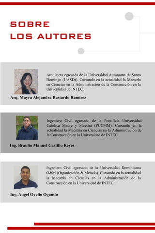 SOBRE
LOS AUTORES
Arq. Mayra Alejandra Bastardo Ramírez
Arquitecta egresada de la Universidad Autónoma de Santo
Domingo (UASD)). Cursando en la actualidad la Maestría
en Ciencias en la Administración de la Construcción en la
Universidad de INTEC.
Ing. Braulio Manuel Castillo Reyes
Ingeniero Civil egresado de la Pontificia Universidad
Católica Madre y Maestra (PUCMM). Cursando en la
actualidad la Maestría en Ciencias en la Administración de
la Construcción en la Universidad de INTEC.
Ingeniero Civil egresado de la Universidad Dominicana
O&M (Organización & Método). Cursando en la actualidad
la Maestría en Ciencias en la Administración de la
Construcción en la Universidad de INTEC.
Ing. Angel Ovelio Ogando
 