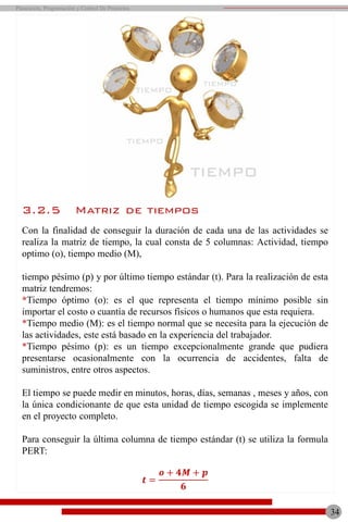 TIEMPO
TIEMPO
TIEMPO
TIEMPO
3.2.5 Matriz de tiempos
Con la finalidad de conseguir la duración de cada una de las actividades se
realiza la matriz de tiempo, la cual consta de 5 columnas: Actividad, tiempo
optimo (o), tiempo medio (M),
tiempo pésimo (p) y por último tiempo estándar (t). Para la realización de esta
matriz tendremos:
*Tiempo óptimo (o): es el que representa el tiempo mínimo posible sin
importar el costo o cuantía de recursos físicos o humanos que esta requiera.
*Tiempo medio (M): es el tiempo normal que se necesita para la ejecución de
las actividades, este está basado en la experiencia del trabajador.
*Tiempo pésimo (p): es un tiempo excepcionalmente grande que pudiera
presentarse ocasionalmente con la ocurrencia de accidentes, falta de
suministros, entre otros aspectos.
El tiempo se puede medir en minutos, horas, días, semanas , meses y años, con
la única condicionante de que esta unidad de tiempo escogida se implemente
en el proyecto completo.
Para conseguir la última columna de tiempo estándar (t) se utiliza la formula
PERT:
𝒕 =
𝒐 + 𝟒𝑴 + 𝒑
𝟔
34
Planeación, Programación y Control De Proyectos
 