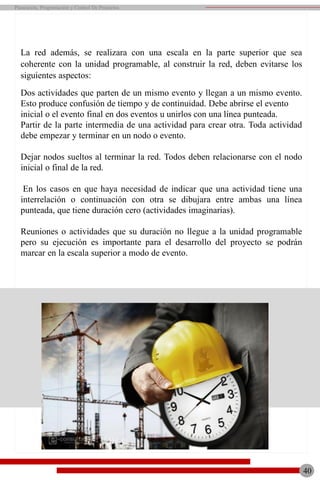 La red además, se realizara con una escala en la parte superior que sea
coherente con la unidad programable, al construir la red, deben evitarse los
siguientes aspectos:
Dos actividades que parten de un mismo evento y llegan a un mismo evento.
Esto produce confusión de tiempo y de continuidad. Debe abrirse el evento
inicial o el evento final en dos eventos u unirlos con una línea punteada.
Partir de la parte intermedia de una actividad para crear otra. Toda actividad
debe empezar y terminar en un nodo o evento.
Dejar nodos sueltos al terminar la red. Todos deben relacionarse con el nodo
inicial o final de la red.
En los casos en que haya necesidad de indicar que una actividad tiene una
interrelación o continuación con otra se dibujara entre ambas una línea
punteada, que tiene duración cero (actividades imaginarias).
Reuniones o actividades que su duración no llegue a la unidad programable
pero su ejecución es importante para el desarrollo del proyecto se podrán
marcar en la escala superior a modo de evento.
40
Planeación, Programación y Control De Proyectos
 