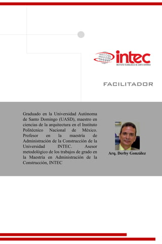 facilitador
Arq. Derby González
Graduado en la Universidad Autónoma
de Santo Domingo (UASD), maestro en
ciencias de la arquitectura en el Instituto
Politécnico Nacional de México.
Profesor en la maestría de
Administración de la Construcción de la
Universidad INTEC. Asesor
metodológico de los trabajos de grado en
la Maestría en Administración de la
Construcción, INTEC
 