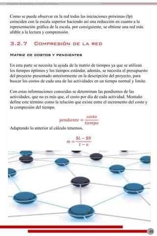 Como se puede observar en la red todas las iniciaciones próximas (Ip)
coinciden con la escala superior haciendo así una reducción en cuanto a la
representación gráfica de la escala, por consiguiente, se obtiene una red más
afable a la lectura y comprensión.
3.2.7 Compresión de la red
Matriz de costos y pendientes
En esta parte se necesita la ayuda de la matriz de tiempos ya que se utilizan
los tiempos óptimos y los tiempos estándar, además, se necesita el presupuesto
del proyecto presentado anteriormente en la descripción del proyecto, para
buscar los costos de cada una de las actividades en un tiempo normal y limite.
Con estas informaciones conocidas se determinan las pendientes de las
actividades, que no es más que, el costo por día de cada actividad. Montaño
define este término como la relación que existe entre el incremento del costo y
la compresión del tiempo.
𝑝𝑒𝑛𝑑𝑖𝑒𝑛𝑡𝑒 =
𝑐𝑜𝑠𝑡𝑜
𝑡𝑖𝑒𝑚𝑝𝑜
Adaptando lo anterior al cálculo tenemos,
𝑚 =
$𝐿 − $𝑁
𝑡 − 𝑜
48
Planeación, Programación y Control De Proyectos
 