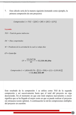 7. Este cálculo seria de la manera siguiente (tomando como ejemplo, la
primera compresión de este proyecto):
𝐶𝑜𝑚𝑝𝑟𝑒𝑠𝑖ó𝑛 1 = 𝑇𝐺𝐼 − 𝐷𝐶 ∗ 𝑀 + 𝐷𝐶 ∗ (𝐶𝐹)
Leyenda:
TGI = Total de gastos indirectos
DC = Días comprimidos
M = Pendiente de la actividad de la cual se redujo días
Este resultado de la compresión 1 se utiliza como TGI de la segunda
compresión y así sucesivamente hasta que el total del proyecto no siga
decreciendo. En el momento en que este total empieza nuevamente a crecer
significa que se ha llegado al mejor costo en que se puede realizar el proyecto
sin retrasarse (costo optimo). A continuación la red de compresiones múltiples
del proyecto en cuestión:
CF = Costo fijo
𝐶𝑜𝑚𝑝𝑟𝑒𝑠𝑖ó𝑛 1 = 1,824,435.70 − 1 ∗ 550) + ( 1 ∗ 2,331.81
= $ 𝟏, 𝟖𝟐𝟐, 𝟔𝟓𝟑. 𝟖𝟗
52
Planeación, Programación y Control De Proyectos
𝐶𝐹 =
151,567.96
65
= $ 𝟐, 𝟑𝟑𝟏. 𝟖𝟏/𝑫í𝒂
 