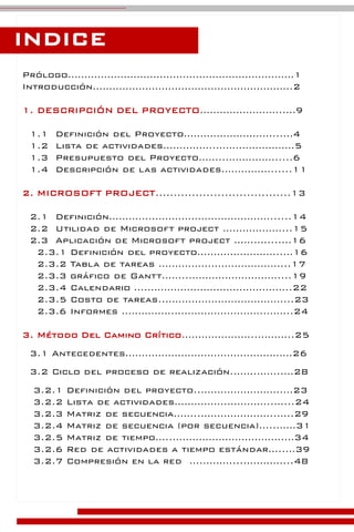 Prólogo……………………………………………………………1
Introducción…………………………………………………….2
1. DESCRIPCIÓN DEL PROYECTO……………………..…9
1.1 Definición del Proyecto………………………...…4
1.2 Lista de actividades…………….……………………5
1.3 Presupuesto del Proyecto……..…………….....6
1.4 Descripción de las actividades……………......11
2. MICROSOFT PROJECT.....................................13
2.1 Definición………….………………………………......14
2.2 Utilidad de Microsoft project ………………...15
2.3 Aplicación de Microsoft project …….…....…16
2.3.1 Definición del proyecto……………………..…16
2.3.2 Tabla de tareas …………….…………………...17
2.3.3 gráfico de Gantt……..………………………....19
2.3.4 Calendario ….……………………………………..22
2.3.5 Costo de tareas..………………………………...23
2.3.6 Informes …………….……………………….……..24
3. Método Del Camino Crítico…………………..………..25
3.1 Antecedentes……………………………………………26
3.2 Ciclo del proceso de realización.…….……..…28
3.2.1 Definición del proyecto..…………………….…23
3.2.2 Lista de actividades…………….…………..…...24
3.2.3 Matriz de secuencia……..…………………..…..29
3.2.4 Matriz de secuencia (por secuencia)…..……31
3.2.5 Matriz de tiempo…..…………………………….…34
3.2.6 Red de actividades a tiempo estándar…..…39
3.2.7 Compresión en la red ….………...…………...48
INDICE
 