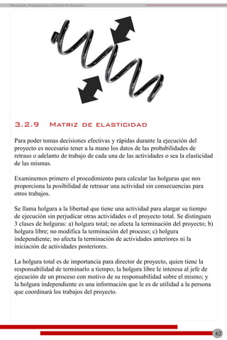 3.2.9 Matriz de elasticidad
Para poder tomas decisiones efectivas y rápidas durante la ejecución del
proyecto es necesario tener a la mano los datos de las probabilidades de
retraso o adelanto de trabajo de cada una de las actividades o sea la elasticidad
de las mismas.
Examinemos primero el procedimiento para calcular las holguras que nos
proporciona la posibilidad de retrasar una actividad sin consecuencias para
otros trabajos.
Se llama holgura a la libertad que tiene una actividad para alargar su tiempo
de ejecución sin perjudicar otras actividades o el proyecto total. Se distinguen
3 clases de holguras: a) holgura total; no afecta la terminación del proyecto; b)
holgura libre; no modifica la terminación del proceso; c) holgura
independiente; no afecta la terminación de actividades anteriores ni la
iniciación de actividades posteriores.
La holgura total es de importancia para director de proyecto, quien tiene la
responsabilidad de terminarlo a tiempo; la holgura libre le interesa al jefe de
ejecución de un proceso con motivo de su responsabilidad sobre el mismo; y
la holgura independiente es una información que le es de utilidad a la persona
que coordinará los trabajos del proyecto.
Planeación, Programación y Control De Proyectos
62
 