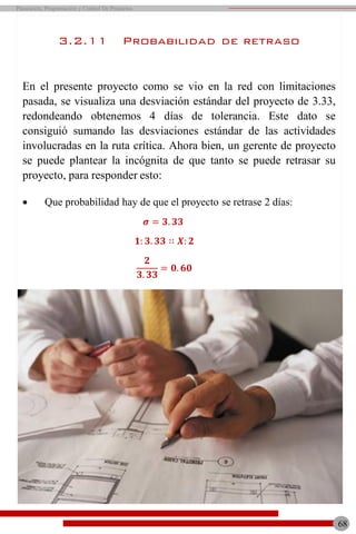 68
Planeación, Programación y Control De Proyectos
3.2.11 Probabilidad de retraso
En el presente proyecto como se vio en la red con limitaciones
pasada, se visualiza una desviación estándar del proyecto de 3.33,
redondeando obtenemos 4 días de tolerancia. Este dato se
consiguió sumando las desviaciones estándar de las actividades
involucradas en la ruta crítica. Ahora bien, un gerente de proyecto
se puede plantear la incógnita de que tanto se puede retrasar su
proyecto, para responder esto:
 Que probabilidad hay de que el proyecto se retrase 2 días:
𝝈 = 𝟑. 𝟑𝟑
𝟏: 𝟑. 𝟑𝟑 ∷ 𝑿: 𝟐
𝟐
𝟑. 𝟑𝟑
= 𝟎. 𝟔𝟎
 