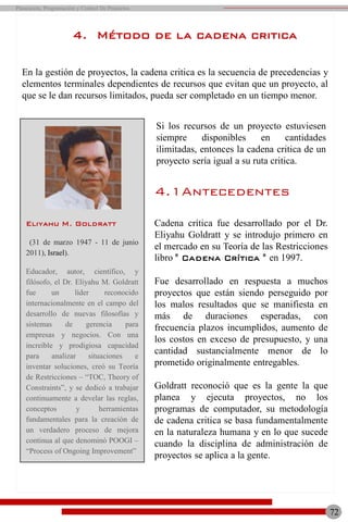4.1Antecedentes
Cadena crítica fue desarrollado por el Dr.
Eliyahu Goldratt y se introdujo primero en
el mercado en su Teoría de las Restricciones
libro " Cadena Crítica " en 1997.
Fue desarrollado en respuesta a muchos
proyectos que están siendo perseguido por
los malos resultados que se manifiesta en
más de duraciones esperadas, con
frecuencia plazos incumplidos, aumento de
los costos en exceso de presupuesto, y una
cantidad sustancialmente menor de lo
prometido originalmente entregables.
Goldratt reconoció que es la gente la que
planea y ejecuta proyectos, no los
programas de computador, su metodología
de cadena critica se basa fundamentalmente
en la naturaleza humana y en lo que sucede
cuando la disciplina de administración de
proyectos se aplica a la gente.
72
Planeación, Programación y Control De Proyectos
4. Método de la cadena critica
En la gestión de proyectos, la cadena critica es la secuencia de precedencias y
elementos terminales dependientes de recursos que evitan que un proyecto, al
que se le dan recursos limitados, pueda ser completado en un tiempo menor.
Eliyahu M. Goldratt
(31 de marzo 1947 - 11 de junio
2011), Israel).
Educador, autor, científico, y
filósofo, el Dr. Eliyahu M. Goldratt
fue un líder reconocido
internacionalmente en el campo del
desarrollo de nuevas filosofías y
sistemas de gerencia para
empresas y negocios. Con una
increíble y prodigiosa capacidad
para analizar situaciones e
inventar soluciones, creó su Teoría
de Restricciones – “TOC, Theory of
Constraints”, y se dedicó a trabajar
continuamente a develar las reglas,
conceptos y herramientas
fundamentales para la creación de
un verdadero proceso de mejora
continua al que denominó POOGI –
“Process of Ongoing Improvement”
Si los recursos de un proyecto estuviesen
siempre disponibles en cantidades
ilimitadas, entonces la cadena critica de un
proyecto sería igual a su ruta critica.
 