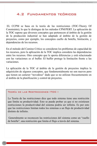 73
Planeación, Programación y Control De Proyectos
4.2 Fundamentos teóricos
EL CCPM se basa en la teoría de las restricciones (TOC-Theory Of
Constraints), lo que le distingue de los métodos CPM/PERT. La aplicación de
la TOC supone que diversos conceptos que pertenecen al ámbito de la gestión
de la producción industrial se han adaptado al ámbito de la gestión de
proyectos, como por ejemplo, los conceptos cuello de botella, limitación, y
dependencias de los recursos.
En el método del Camino Crítico se consideran los problemas de capacidad de
los recursos, pero la aplicación de la TOC implica considera las dependencias
entre los recursos. Otro concepto que le aporta diferencias y está relacionado
con las variaciones es el buffer. El buffer protege la limitación frente a las
variaciones.
La aplicación de la TOC al ámbito de la gestión de proyectos implica la
adquisición de algunos conceptos, que fundamentalmente no son nuevos pero
que tienen un carácter “novedoso” dado que se no utilizan frecuentemente en
el ámbito de la planificación y control de proyectos.
Teoría de las Restricciones (TOC )
La Teoría de las restricciones dice que todo sistema tiene una restricción
que limita su productividad. Esto se puede probar ya que si no existiesen
restricciones la productividad del sistema podría ser infinita. Es por esto
que las restricciones limitan todos los sistemas a un flujo de productividad
distinto de infinito.
Generalmente se reconocen las restricciones del sistema como un “cuello
de botella”, una restricción que limita el flujo a través del sistema.
 