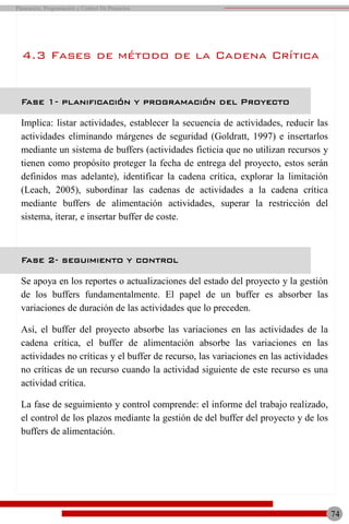 74
Planeación, Programación y Control De Proyectos
Fase 1- planificación y programación del Proyecto
Implica: listar actividades, establecer la secuencia de actividades, reducir las
actividades eliminando márgenes de seguridad (Goldratt, 1997) e insertarlos
mediante un sistema de buffers (actividades ficticia que no utilizan recursos y
tienen como propósito proteger la fecha de entrega del proyecto, estos serán
definidos mas adelante), identificar la cadena crítica, explorar la limitación
(Leach, 2005), subordinar las cadenas de actividades a la cadena crítica
mediante buffers de alimentación actividades, superar la restricción del
sistema, iterar, e insertar buffer de coste.
Fase 2- seguimiento y control
Se apoya en los reportes o actualizaciones del estado del proyecto y la gestión
de los buffers fundamentalmente. El papel de un buffer es absorber las
variaciones de duración de las actividades que lo preceden.
Así, el buffer del proyecto absorbe las variaciones en las actividades de la
cadena crítica, el buffer de alimentación absorbe las variaciones en las
actividades no críticas y el buffer de recurso, las variaciones en las actividades
no críticas de un recurso cuando la actividad siguiente de este recurso es una
actividad crítica.
La fase de seguimiento y control comprende: el informe del trabajo realizado,
el control de los plazos mediante la gestión de del buffer del proyecto y de los
buffers de alimentación.
4.3 Fases de método de la Cadena Crítica
 