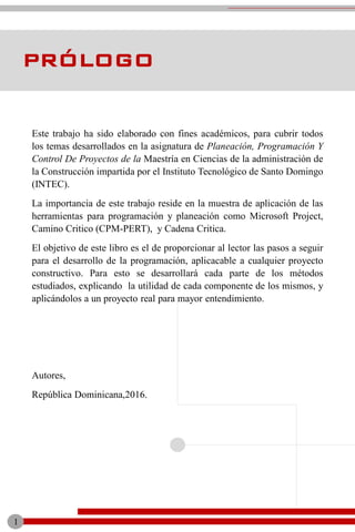 Este trabajo ha sido elaborado con fines académicos, para cubrir todos
los temas desarrollados en la asignatura de Planeación, Programación Y
Control De Proyectos de la Maestría en Ciencias de la administración de
la Construcción impartida por el Instituto Tecnológico de Santo Domingo
(INTEC).
La importancia de este trabajo reside en la muestra de aplicación de las
herramientas para programación y planeación como Microsoft Project,
Camino Critico (CPM-PERT), y Cadena Critica.
El objetivo de este libro es el de proporcionar al lector las pasos a seguir
para el desarrollo de la programación, aplicacable a cualquier proyecto
constructivo. Para esto se desarrollará cada parte de los métodos
estudiados, explicando la utilidad de cada componente de los mismos, y
aplicándolos a un proyecto real para mayor entendimiento.
Autores,
República Dominicana,2016.
PRÓLOGO
1
 