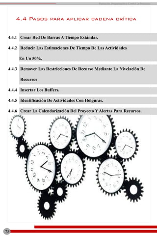 75
Planeación, Programación y Control De Proyectos
4.4.1 Crear Red De Barras A Tiempo Estándar.
4.4.2 Reducir Las Estimaciones De Tiempo De Las Actividades
En Un 50%.
4.4.3 Remover Las Restricciones De Recurso Mediante La Nivelación De
Recursos
4.4.4 Insertar Los Buffers.
4.4.5 Identificación De Actividades Con Holguras.
4.4.6 Crear La Calendarización Del Proyecto Y Alertas Para Recursos.
4.4 Pasos para aplicar cadena crítica
 
