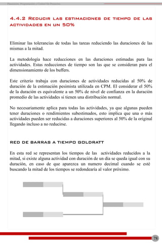 78
Planeación, Programación y Control De Proyectos
4.4.2 Reducir las estimaciones de tiempo de las
actividades en un 50%
Eliminar las tolerancias de todas las tareas reduciendo las duraciones de las
mismas a la mitad.
La metodología hace reducciones en las duraciones estimadas para las
actividades. Estas reducciones de tiempo son las que se consideran para el
dimensionamiento de los buffers.
Este criterio trabaja con duraciones de actividades reducidas al 50% de
duración de la estimación pesimista utilizada en CPM. El considerar el 50%
de la duración es equivalente a un 50% de nivel de confianza en la duración
promedio de las actividades si tienen una distribución normal.
No necesariamente aplica para todas las actividades, ya que algunas pueden
tener duraciones o rendimientos subestimados, esto implica que una o más
actividades pueden ser reducidas a duraciones superiores al 50% de la original
llegando incluso a no reducirse.
RED DE BARRAS A TIEMPO GOLDRATT
En esta red se representan los tiempos de las actividades reducidos a la
mitad, si existe alguna actividad con duración de un día se queda igual con su
duración, en caso de que aparezca un numero decimal cuando se esté
buscando la mitad de los tiempos se redondearía al valor próximo.
 