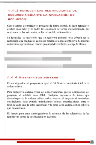 4.4.3 remover las restricciones de
recurso mediante la nivelación de
recursos.
Con el ánimo de proteger el proyecto de forma global, es decir reforzar el
eslabón más débil y no todos los eslabones de forma indiscriminada, nos
centramos en las tolerancias de las tareas del camino crítico.
Se Identifica la restricción que se resolverá primero, esta debería ser la
restricción que produce el cuello de botella, o la más conflictiva. Si muchas
restricciones presentan el mismo potencial de conflicto, se elige la última
4.4.4 Insertar los buffers
El amortiguador del proyecto es igual al 50 % de la sumatoria total de la
cadena crítica.
Para proteger la cadena crítica de la incertidumbre, que es la limitación del
proyecto, el eslabón más débil. Cualquier secuencia de tareas que
desemboque en la cadena crítica podría retrasar el proyecto si contuviera
desviaciones. Para evitarlo introducimos nuevos amortiguadores entre el
final de cada una de estas secuencias y la tarea de la cadena crítica sobre la
que desembocan.
El tiempo para estos amortiguadores lo sacamos de las tolerancias de las
respectivas tareas de la secuencia en cuestión.
82
Planeación, Programación y Control De Proyectos
 